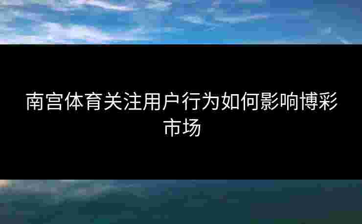 南宫体育关注用户行为如何影响博彩市场
