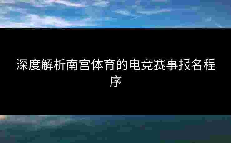 深度解析南宫体育的电竞赛事报名程序