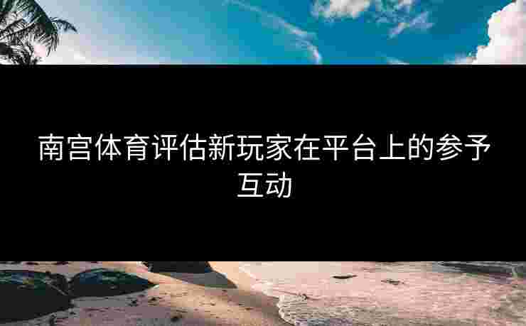 南宫体育评估新玩家在平台上的参予互动