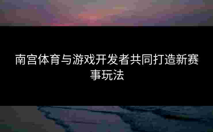 南宫体育与游戏开发者共同打造新赛事玩法