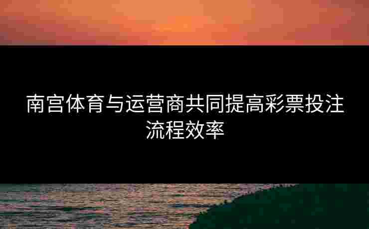 南宫体育与运营商共同提高彩票投注流程效率