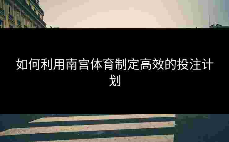 如何利用南宫体育制定高效的投注计划