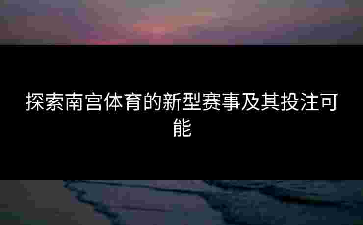探索南宫体育的新型赛事及其投注可能