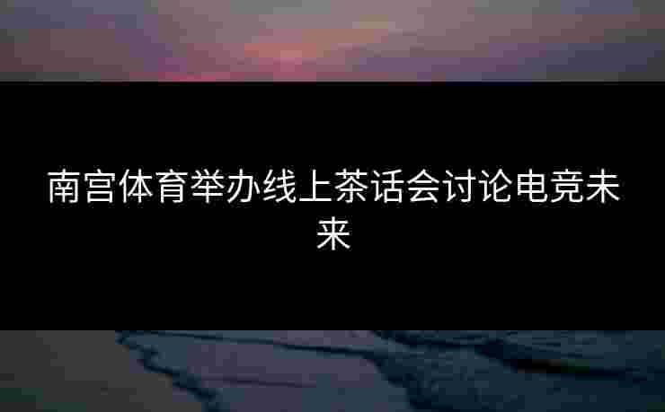 南宫体育举办线上茶话会讨论电竞未来