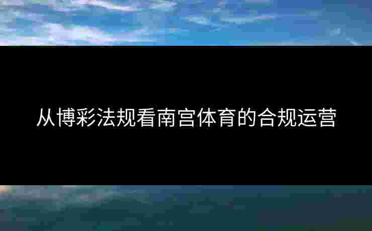 从博彩法规看南宫体育的合规运营