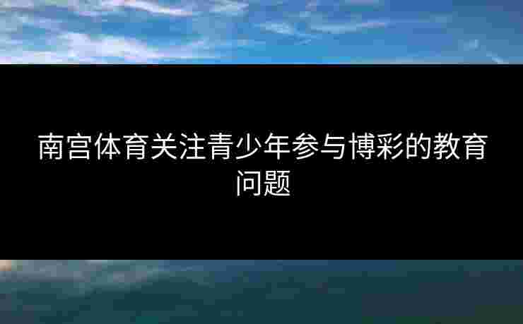 南宫体育关注青少年参与博彩的教育问题