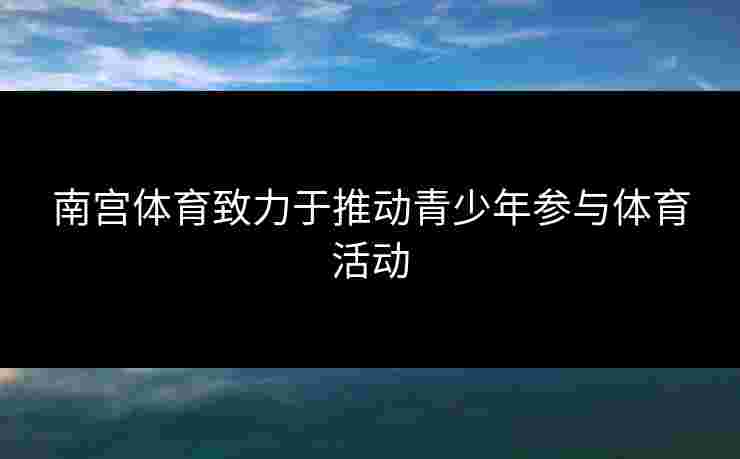 南宫体育致力于推动青少年参与体育活动
