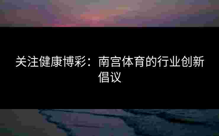 关注健康博彩：南宫体育的行业创新倡议