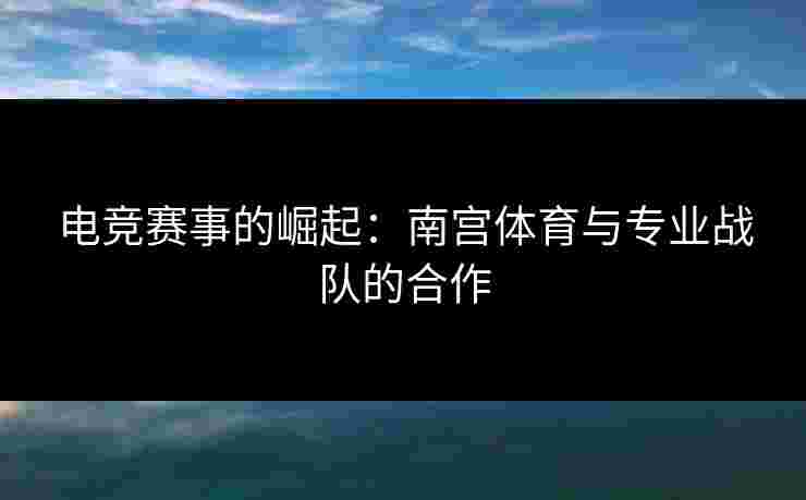 电竞赛事的崛起：南宫体育与专业战队的合作