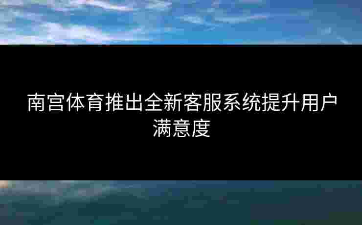 南宫体育推出全新客服系统提升用户满意度