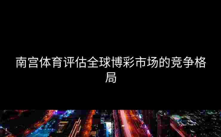 南宫体育评估全球博彩市场的竞争格局