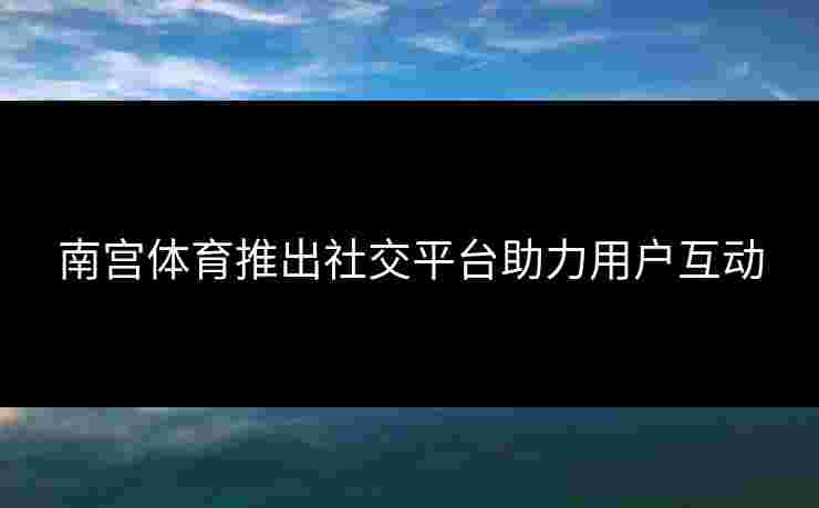 南宫体育推出社交平台助力用户互动