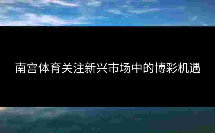 南宫体育关注新兴市场中的博彩机遇