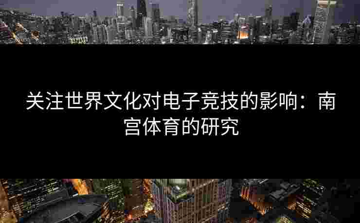 关注世界文化对电子竞技的影响：南宫体育的研究