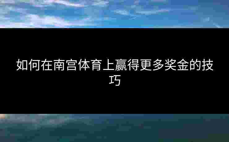 如何在南宫体育上赢得更多奖金的技巧