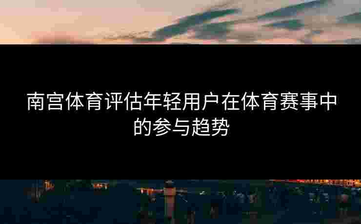 南宫体育评估年轻用户在体育赛事中的参与趋势