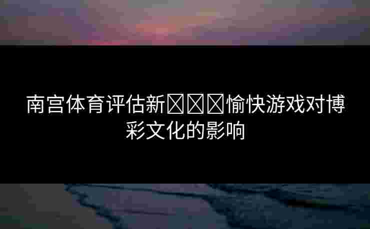 南宫体育评估新لەر愉快游戏对博彩文化的影响