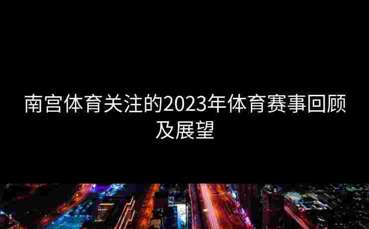 南宫体育关注的2023年体育赛事回顾及展望