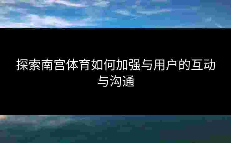 探索南宫体育如何加强与用户的互动与沟通