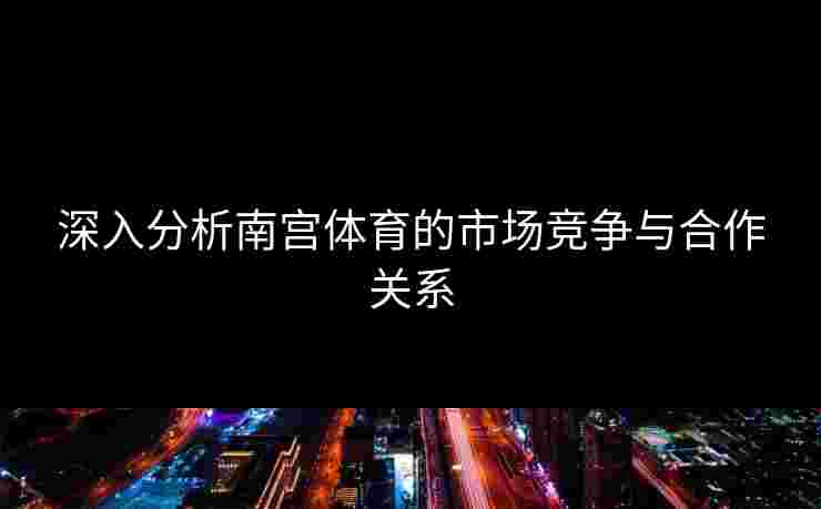 深入分析南宫体育的市场竞争与合作关系