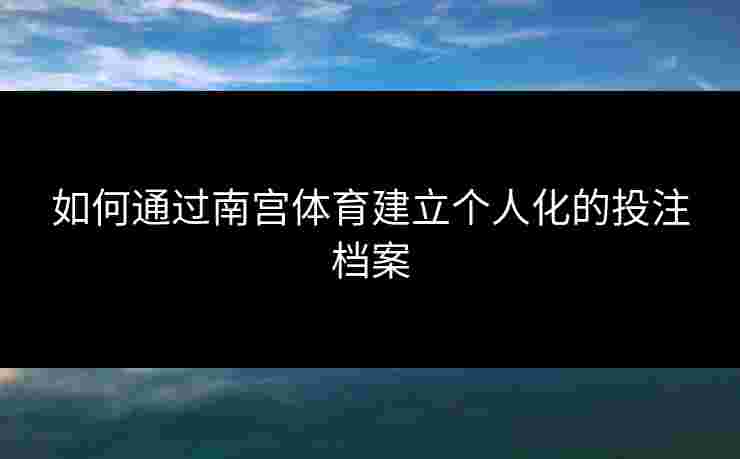 如何通过南宫体育建立个人化的投注档案