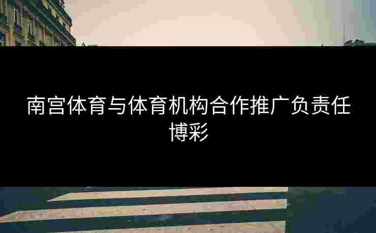 南宫体育与体育机构合作推广负责任博彩