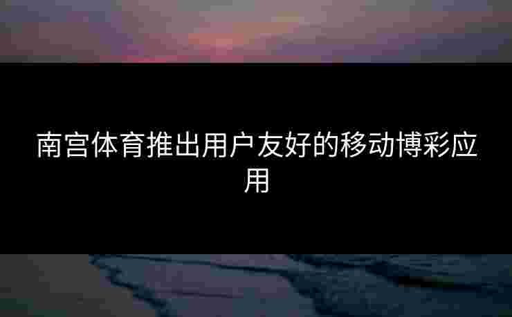 南宫体育推出用户友好的移动博彩应用