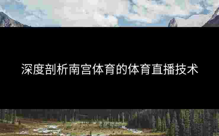 深度剖析南宫体育的体育直播技术