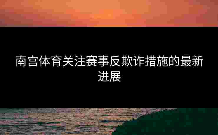 南宫体育关注赛事反欺诈措施的最新进展