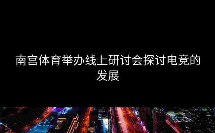 南宫体育举办线上研讨会探讨电竞的发展
