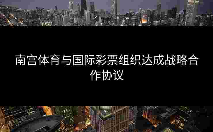南宫体育与国际彩票组织达成战略合作协议