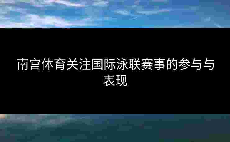 南宫体育关注国际泳联赛事的参与与表现