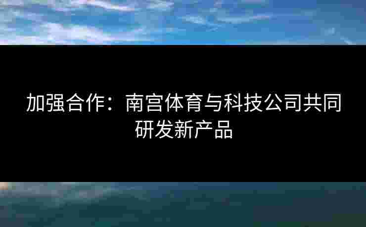 加强合作：南宫体育与科技公司共同研发新产品