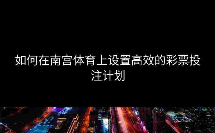 如何在南宫体育上设置高效的彩票投注计划