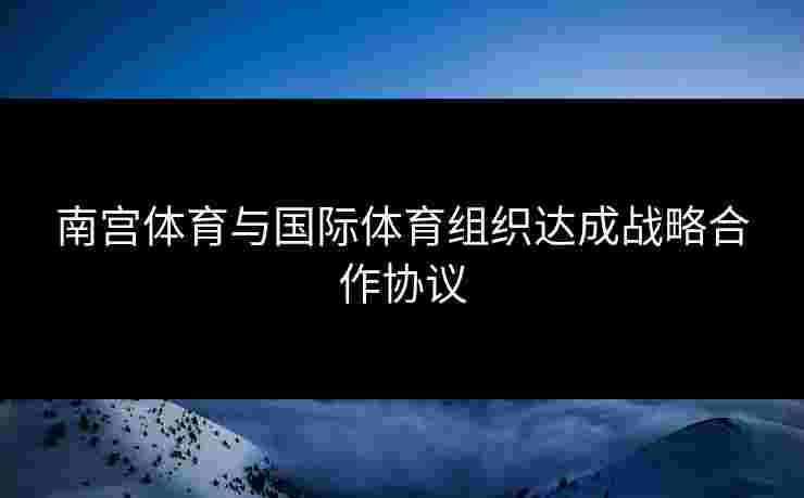 南宫体育与国际体育组织达成战略合作协议