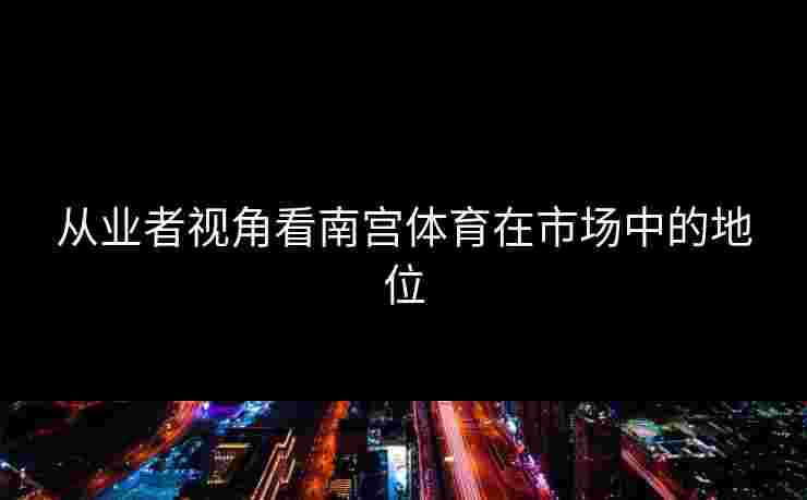 从业者视角看南宫体育在市场中的地位